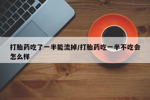 药流药购买打胎药吃了一半能流掉/打胎药吃一半不吃会怎么样