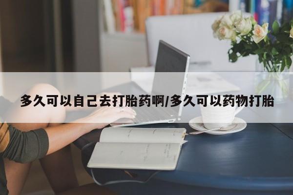 药流药购买多久可以自己去打胎药啊/多久可以药物打胎