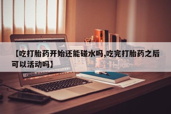 药流药购买【吃打胎药开始还能碰水吗,吃完打胎药之后可以活动吗】
