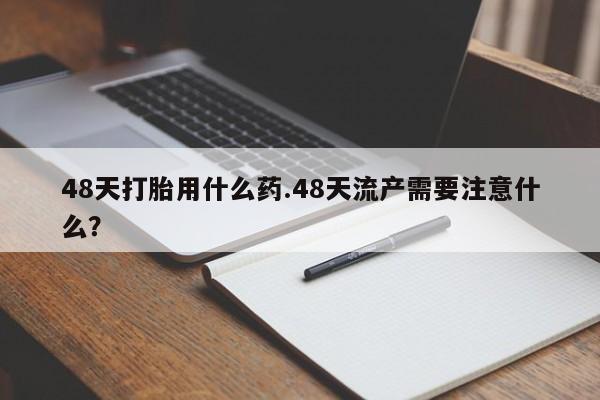 药流药购买48天打胎用什么药.48天流产需要注意什么？