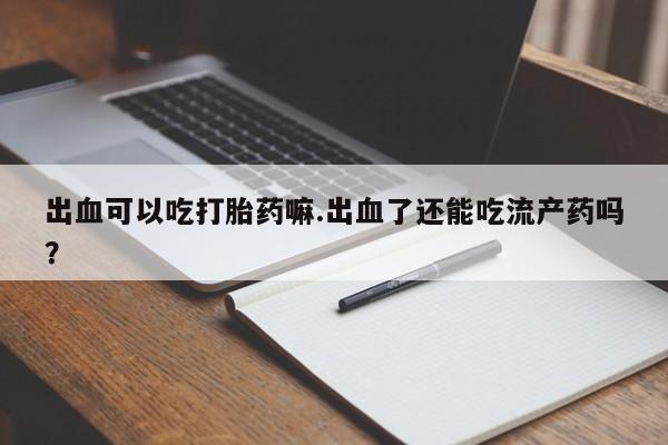 药流药购买出血可以吃打胎药嘛.出血了还能吃流产药吗？