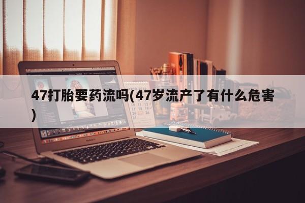 药流药购买47打胎要药流吗(47岁流产了有什么危害)