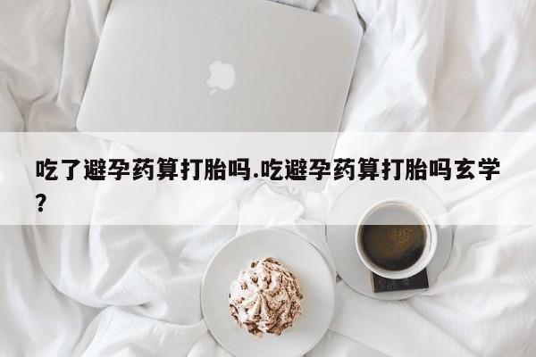 药流药购买吃了避孕药算打胎吗.吃避孕药算打胎吗玄学？
