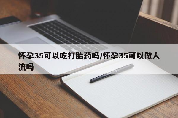 药流药购买怀孕35可以吃打胎药吗/怀孕35可以做人流吗