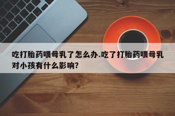 药流药购买吃打胎药喂母乳了怎么办.吃了打胎药喂母乳对小孩有什么影响？