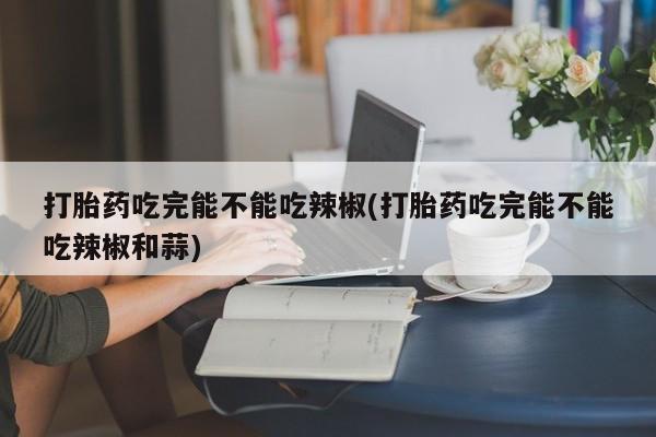 药流药购买打胎药吃完能不能吃辣椒(打胎药吃完能不能吃辣椒和蒜)