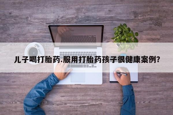 药流药购买儿子喝打胎药.服用打胎药孩子很健康案例？
