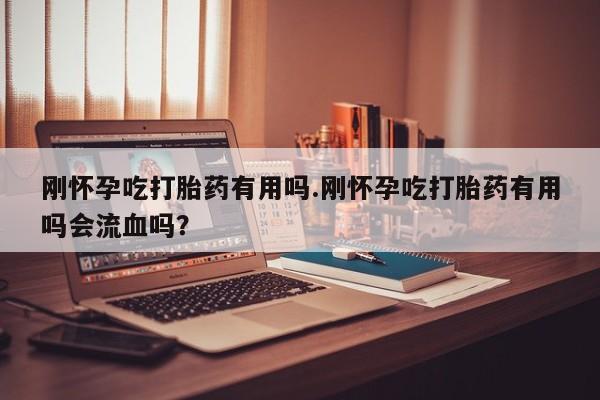 药流药购买刚怀孕吃打胎药有用吗.刚怀孕吃打胎药有用吗会流血吗?