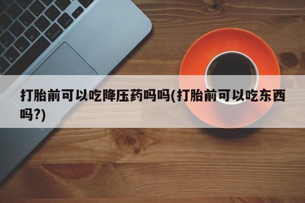 药流药购买打胎前可以吃降压药吗吗(打胎前可以吃东西吗?)