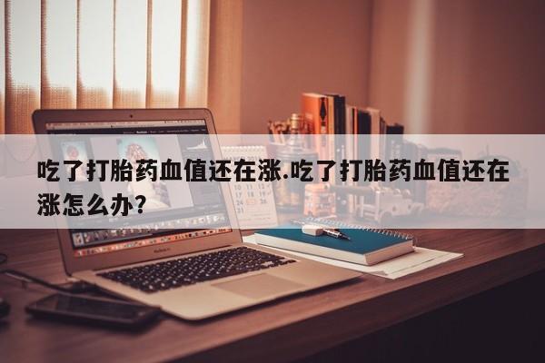 药流药购买吃了打胎药血值还在涨.吃了打胎药血值还在涨怎么办？