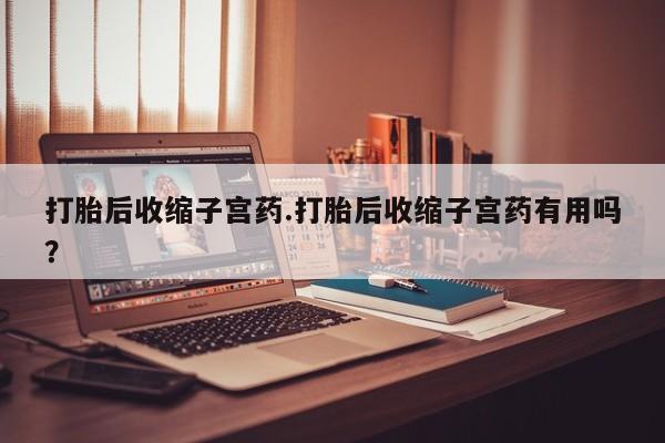 药流药购买打胎后收缩子宫药.打胎后收缩子宫药有用吗？