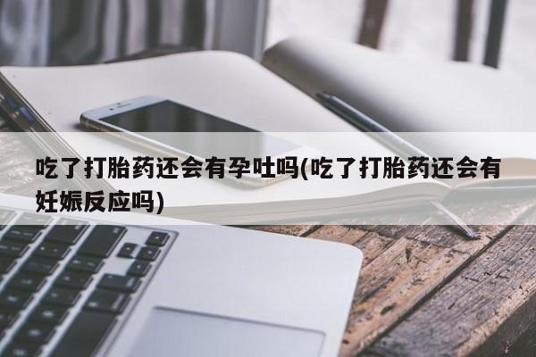 药流药购买吃了打胎药还会有孕吐吗(吃了打胎药还会有妊娠反应吗)