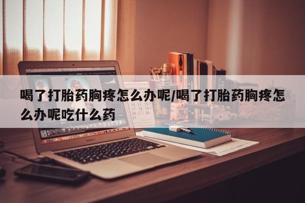 药流药购买喝了打胎药胸疼怎么办呢/喝了打胎药胸疼怎么办呢吃什么药