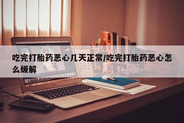 药流药购买吃完打胎药恶心几天正常/吃完打胎药恶心怎么缓解