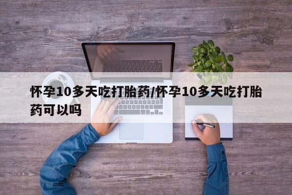 药流药购买怀孕10多天吃打胎药/怀孕10多天吃打胎药可以吗