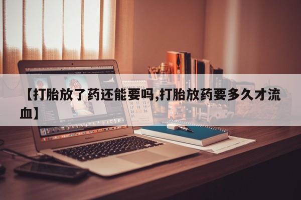 药流药购买【打胎放了药还能要吗,打胎放药要多久才流血】