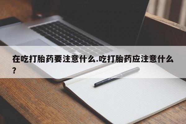 药流药购买在吃打胎药要注意什么.吃打胎药应注意什么？