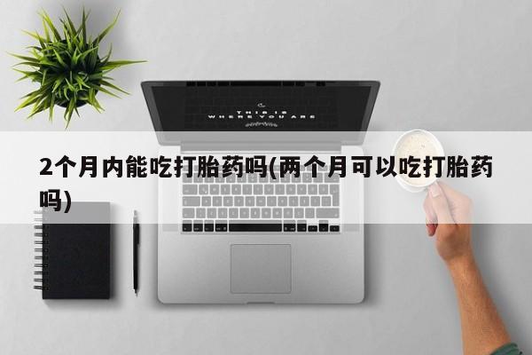 药流药购买2个月内能吃打胎药吗(两个月可以吃打胎药吗)