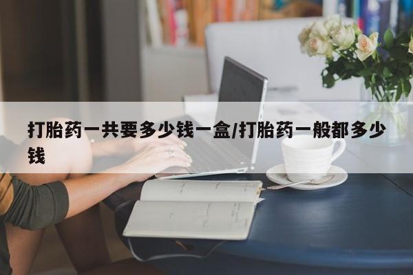 药流药购买打胎药一共要多少钱一盒/打胎药一般都多少钱