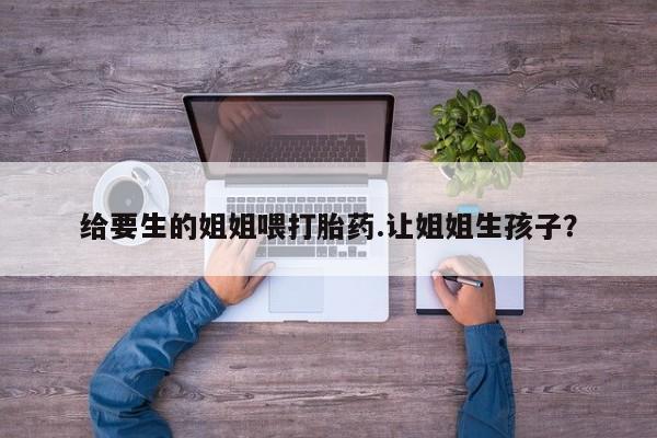药流药购买给要生的姐姐喂打胎药.让姐姐生孩子？