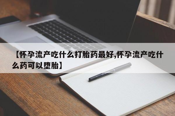 药流药购买【怀孕流产吃什么打胎药最好,怀孕流产吃什么药可以堕胎】
