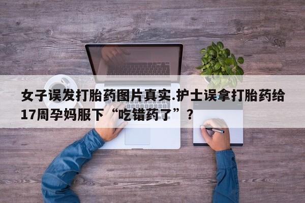 药流药购买女子误发打胎药图片真实.护士误拿打胎药给17周孕妈服下“吃错药了”？