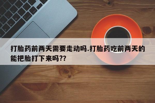 药流药购买打胎药前两天需要走动吗.打胎药吃前两天的能把胎打下来吗?？