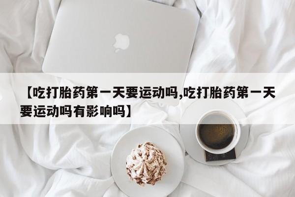 药流药购买【吃打胎药第一天要运动吗,吃打胎药第一天要运动吗有影响吗】