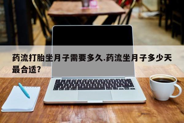 药流药购买药流打胎坐月子需要多久.药流坐月子多少天最合适？