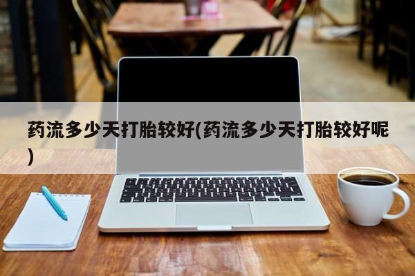 药流药购买药流多少天打胎较好(药流多少天打胎较好呢)