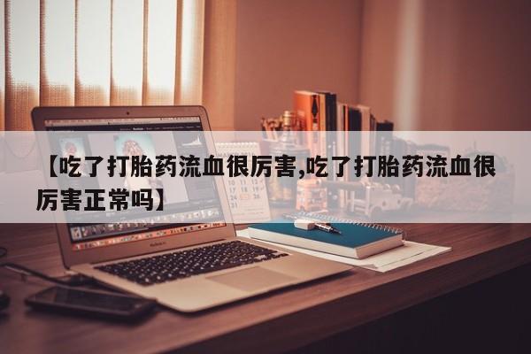 药流药购买【吃了打胎药流血很厉害,吃了打胎药流血很厉害正常吗】