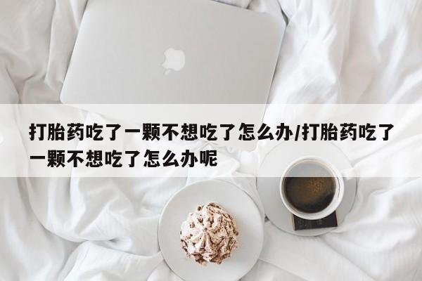 药流药购买打胎药吃了一颗不想吃了怎么办/打胎药吃了一颗不想吃了怎么办呢