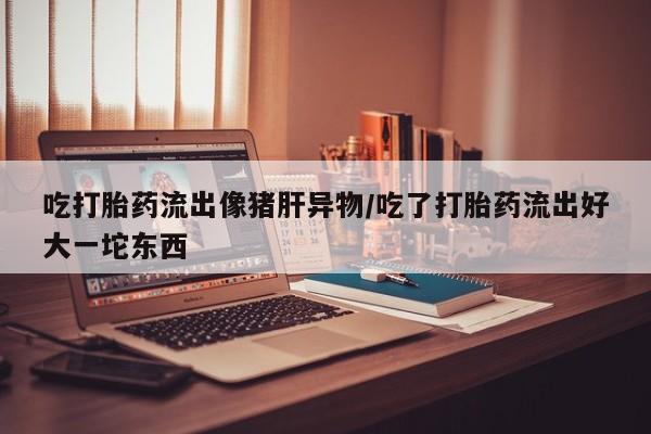 药流药购买吃打胎药流出像猪肝异物/吃了打胎药流出好大一坨东西