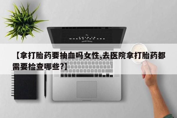 药流药购买【拿打胎药要抽血吗女性,去医院拿打胎药都需要检查哪些?】