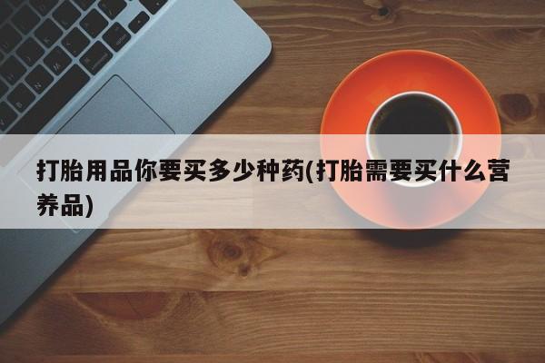 药流药购买打胎用品你要买多少种药(打胎需要买什么营养品)