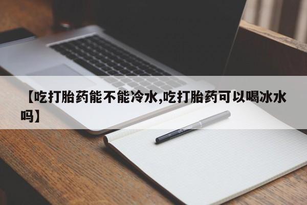 药流药购买【吃打胎药能不能冷水,吃打胎药可以喝冰水吗】
