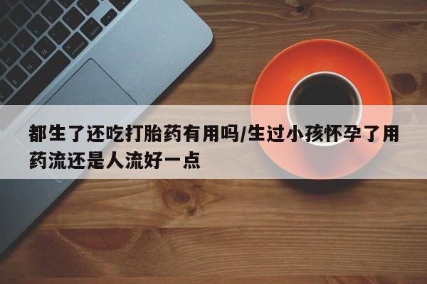 药流药购买都生了还吃打胎药有用吗/生过小孩怀孕了用药流还是人流好一点