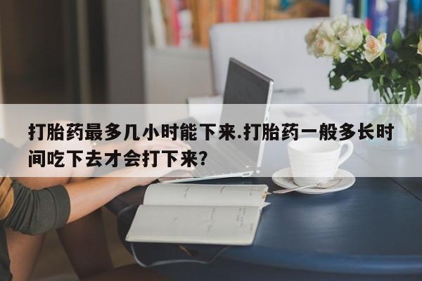 药流药购买打胎药最多几小时能下来.打胎药一般多长时间吃下去才会打下来？
