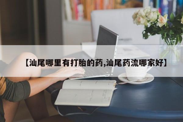药流药购买【汕尾哪里有打胎的药,汕尾药流哪家好】