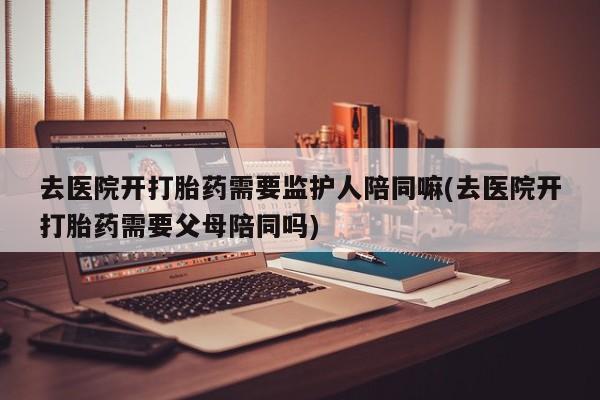 药流药购买去医院开打胎药需要监护人陪同嘛(去医院开打胎药需要父母陪同吗)
