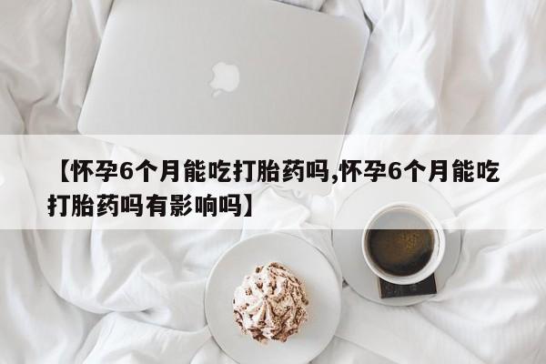 药流药购买【怀孕6个月能吃打胎药吗,怀孕6个月能吃打胎药吗有影响吗】