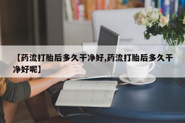 药流药购买【药流打胎后多久干净好,药流打胎后多久干净好呢】