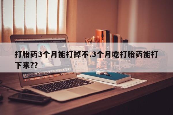 药流药购买打胎药3个月能打掉不.3个月吃打胎药能打下来?？