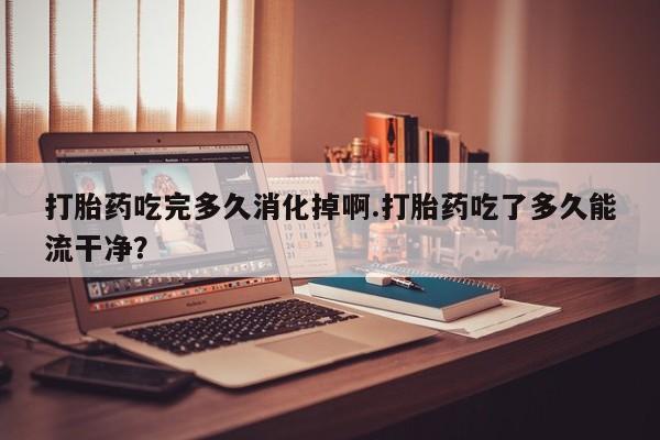 药流药购买打胎药吃完多久消化掉啊.打胎药吃了多久能流干净？