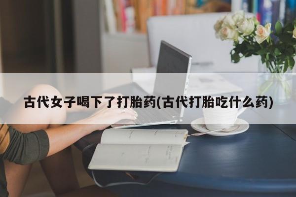 药流药购买古代女子喝下了打胎药(古代打胎吃什么药)