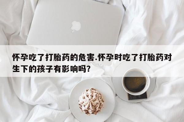 药流药购买怀孕吃了打胎药的危害.怀孕时吃了打胎药对生下的孩子有影响吗？