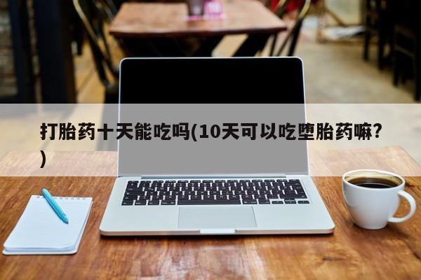 药流药购买打胎药十天能吃吗(10天可以吃堕胎药嘛?)