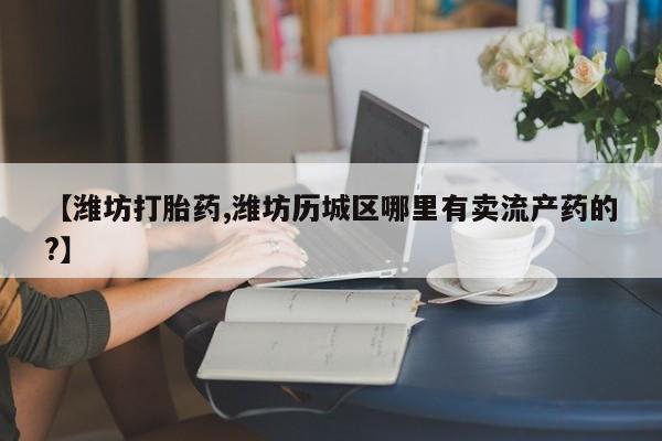 药流药购买【潍坊打胎药,潍坊历城区哪里有卖流产药的?】