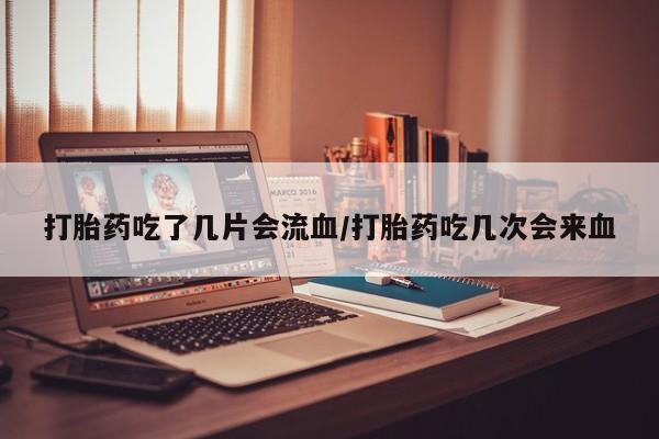 药流药购买打胎药吃了几片会流血/打胎药吃几次会来血
