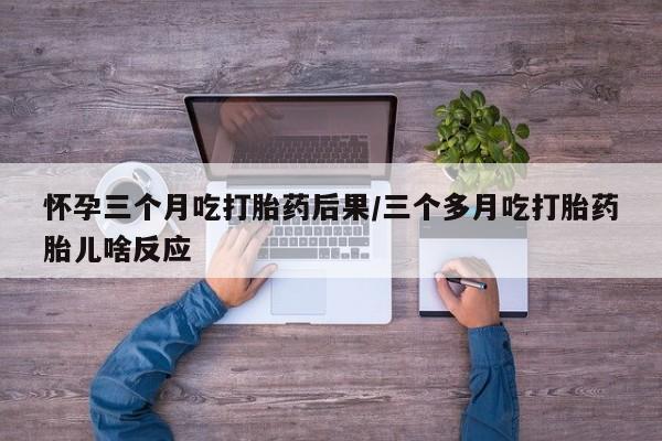 药流药购买怀孕三个月吃打胎药后果/三个多月吃打胎药胎儿啥反应